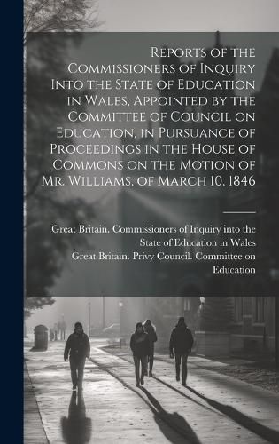 Reports of the Commissioners of Inquiry Into the State of Education in Wales, Appointed by the Committee of Council on Education, in Pursuance of Proceedings in the House of Commons on the Motion of Mr. Williams, of March 10, 1846