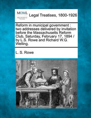 Reform in Municipal Government: Two Addresses Delivered by Invitation Before the Massachusetts Reform Club, Saturday, February 17, 1894 / By L.S. Rowe and Richard W.G. Welling.