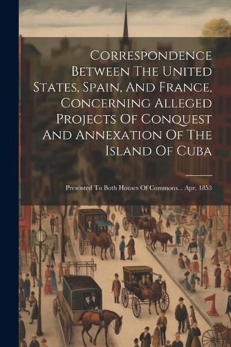 Cover image for Correspondence Between The United States, Spain, And France, Concerning Alleged Projects Of Conquest And Annexation Of The Island Of Cuba