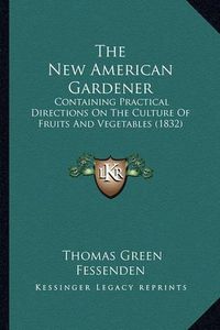 Cover image for The New American Gardener: Containing Practical Directions on the Culture of Fruits and Vegetables (1832)