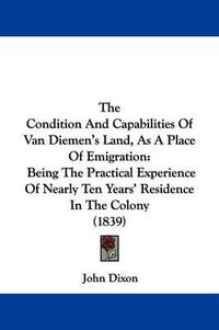 Cover image for The Condition And Capabilities Of Van Diemen's Land, As A Place Of Emigration: Being The Practical Experience Of Nearly Ten Years' Residence In The Colony (1839)