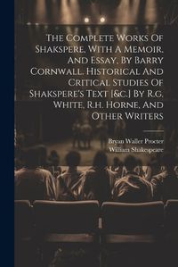 Cover image for The Complete Works Of Shakspere, With A Memoir, And Essay, By Barry Cornwall. Historical And Critical Studies Of Shakspere's Text [&c.] By R.g. White, R.h. Horne, And Other Writers