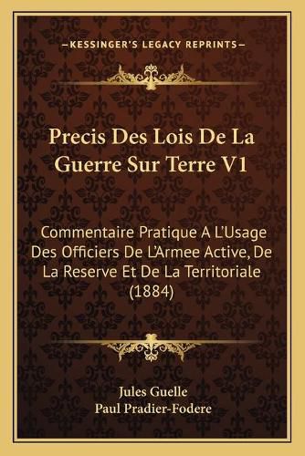 Precis Des Lois de La Guerre Sur Terre V1: Commentaire Pratique A L'Usage Des Officiers de L'Armee Active, de La Reserve Et de La Territoriale (1884)