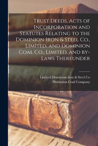 Cover image for Trust Deeds, Acts of Incorporation and Statutes Relating to the Dominion Iron & Steel Co., Limited, and Dominion Coal Co., Limited, and By-laws Thereunder [microform]