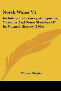 Cover image for North Wales V1: Including Its Scenery, Antiquities, Customs And Some Sketches Of Its Natural History (1804)