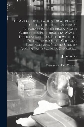 Cover image for The Art of Distillation, or a Treatise of the Choicest Spagyrical Preparations, Experiments, and Curiosities, Performed by Way of Distillation ... Together With the Description of the Choicest Furnaces and Vessels Used by Ancient and Modern Chymists, ...