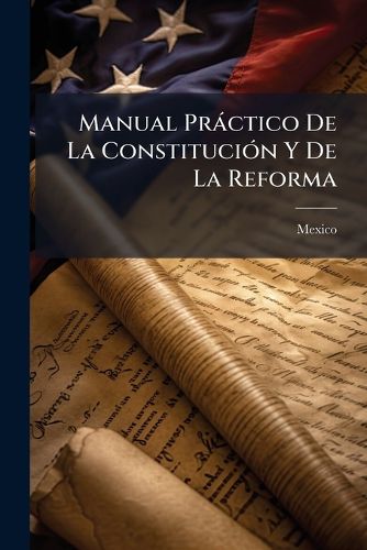 Cover image for Manual PR Ctico de La Constituci N y de La Reforma: Recopilaci N Que Contiene Insertas de Una Manera Met Dica y de Muy F CIL Consulta La Constituci N Federal Mexicana de 1857, Las Reformas y Adiciones Que Se Le Han Hecho y Las Leyes Principales Que.