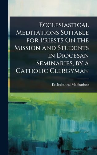 Cover image for Ecclesiastical Meditations Suitable for Priests On the Mission and Students in Diocesan Seminaries, by a Catholic Clergyman