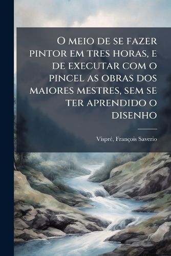 Cover image for O meio de se fazer pintor em tres horas, e de executar com o pincel as obras dos maiores mestres, sem se ter aprendido o disenho