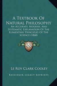 Cover image for A Textbook of Natural Philosophy: An Accurate, Modern, and Systematic Explanation of the Elementary Principles of the Science (1868)