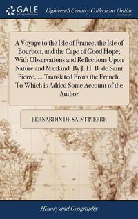 Cover image for A Voyage to the Isle of France, the Isle of Bourbon, and the Cape of Good Hope; With Observations and Reflections Upon Nature and Mankind. By J. H. B. de Saint Pierre, ... Translated From the French. To Which is Added Some Account of the Author