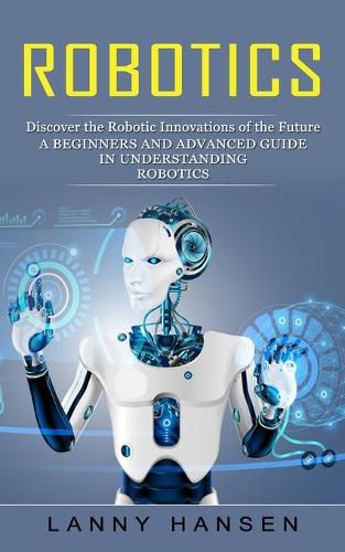 Cover image for Robotics: Discover the Robotic Innovations of the Future (A Beginners and Advanced Guide in Understanding Robotics)