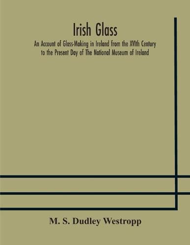 Cover image for Irish glass An Account of Glass-Making in Ireland from the XVIth Century to the Present Day of The National Museum of Ireland. Illustrated With Reproductions of 188 Typical Pieces of Irish Glass and 220 Patterns And Designs