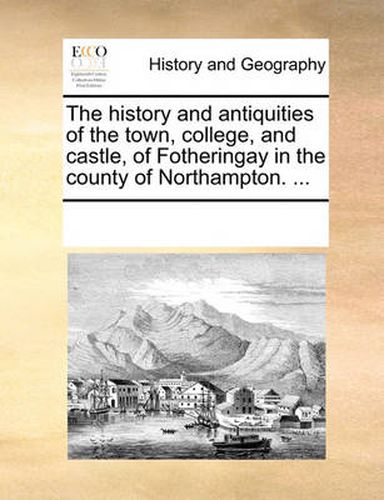 Cover image for The History and Antiquities of the Town, College, and Castle, of Fotheringay in the County of Northampton. ...