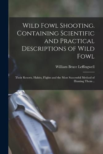 Wild Fowl Shooting. Containing Scientific and Practical Descriptions of Wild Fowl: Their Resorts, Habits, Flights and the Most Successful Method of Hunting Them ..