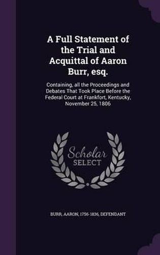 Cover image for A Full Statement of the Trial and Acquittal of Aaron Burr, Esq.: Containing, All the Proceedings and Debates That Took Place Before the Federal Court at Frankfort, Kentucky, November 25, 1806