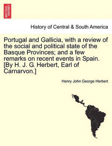 Cover image for Portugal and Gallicia, with a Review of the Social and Political State of the Basque Provinces; And a Few Remarks on Recent Events in Spain. [By H. J. G. Herbert, Earl of Carnarvon.] Vol. I, Second Edition