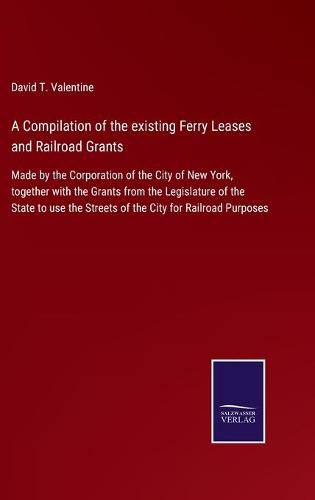 A Compilation of the existing Ferry Leases and Railroad Grants: Made by the Corporation of the City of New York, together with the Grants from the Legislature of the State to use the Streets of the City for Railroad Purposes