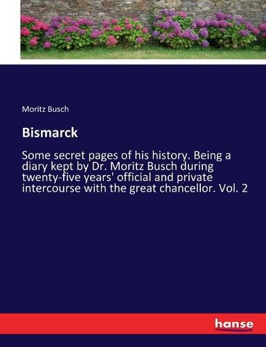 Bismarck: Some secret pages of his history. Being a diary kept by Dr. Moritz Busch during twenty-five years' official and private intercourse with the great chancellor. Vol. 2