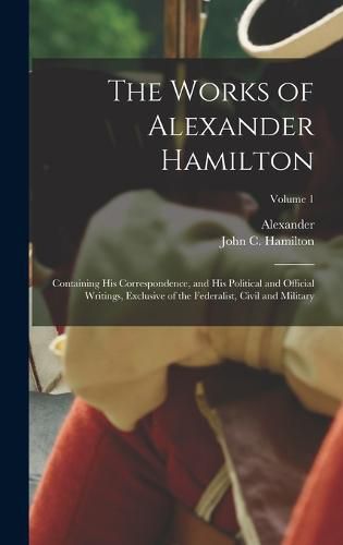 The Works of Alexander Hamilton; Containing His Correspondence, and His Political and Official Writings, Exclusive of the Federalist, Civil and Military; Volume 1