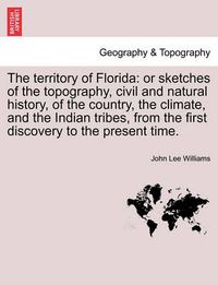 Cover image for The Territory of Florida: Or Sketches of the Topography, Civil and Natural History, of the Country, the Climate, and the Indian Tribes, from the First Discovery to the Present Time.