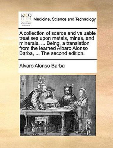 A Collection of Scarce and Valuable Treatises Upon Metals, Mines, and Minerals. ... Being, a Translation from the Learned Albaro Alonso Barba, ... the Second Edition.