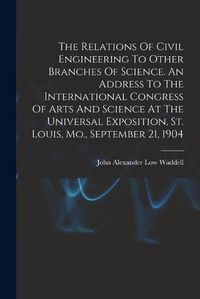 Cover image for The Relations Of Civil Engineering To Other Branches Of Science. An Address To The International Congress Of Arts And Science At The Universal Exposition, St. Louis, Mo., September 21, 1904