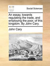 Cover image for An Essay, Towards Regulating the Trade, and Employing the Poor, of This Kingdom. by John Cary.