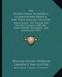 Cover image for The Ogden Family in America, Elizabethtown Branch, and Their English Ancestry: John Ogden, the Pilgrim and His Descendants, 1640-1906, Their History, Biography, and Genealogy (1907)