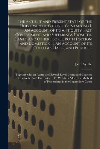 Cover image for The Antient and Present State of the University of Oxford. Containing I. An Account of Its Antiquity, Past Government, and Sufferings From the Danes, and Other People, Both Foreign and Domestick. II. An Account of Its Colleges, Halls, and Publick...; 1