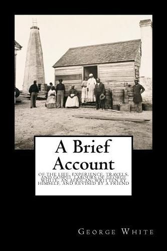 Cover image for A Brief Account: Of the Life, Experience, Travels, and Gospel Labours of George White, an African; Written by Himself, and Revised by a Friend