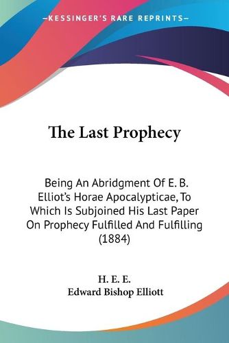 Cover image for The Last Prophecy: Being an Abridgment of E. B. Elliot's Horae Apocalypticae, to Which Is Subjoined His Last Paper on Prophecy Fulfilled and Fulfilling (1884)