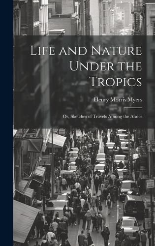 Cover image for Life and Nature Under the Tropics; Or, Sketches of Travels Among the Andes