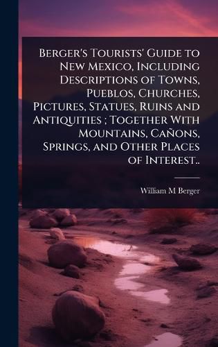 Cover image for Berger's Tourists' Guide to New Mexico, Including Descriptions of Towns, Pueblos, Churches, Pictures, Statues, Ruins and Antiquities; Together With Mountains, Canons, Springs, and Other Places of Interest..