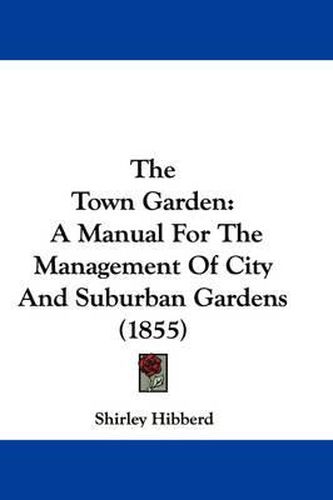 Cover image for The Town Garden: A Manual for the Management of City and Suburban Gardens (1855)