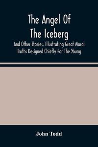 Cover image for The Angel Of The Iceberg: And Other Stories, Illustrating Great Moral Truths Designed Chiefly For The Young