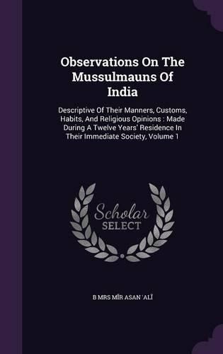 Cover image for Observations on the Mussulmauns of India: Descriptive of Their Manners, Customs, Habits, and Religious Opinions: Made During a Twelve Years' Residence in Their Immediate Society, Volume 1