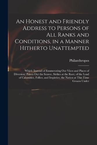 Cover image for An Honest and Friendly Address to Persons of All Ranks and Conditions, in a Manner Hitherto Unattempted; Which (instead of Enumerating Our Vices and Places of Diversion) Points out the Source, Strikes at the Root, of the Load of Calamities, Follies, ...