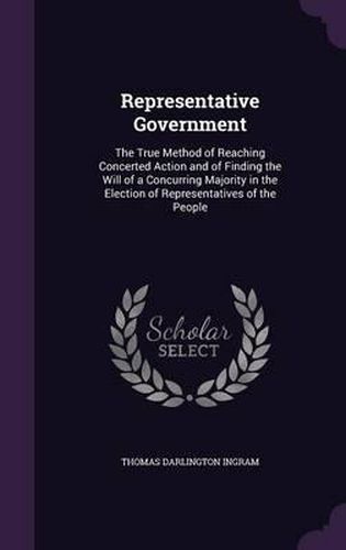 Cover image for Representative Government: The True Method of Reaching Concerted Action and of Finding the Will of a Concurring Majority in the Election of Representatives of the People