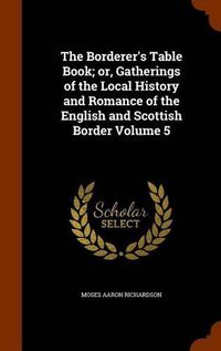 Cover image for The Borderer's Table Book; Or, Gatherings of the Local History and Romance of the English and Scottish Border Volume 5