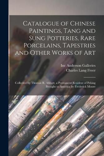 Catalogue of Chinese Paintings, Tang and Sung Potteries, Rare Porcelains, Tapestries and Other Works of Art: Collected by Thomas R. Abbott, a Permanent Resident of Peking Brought to America by Frederick Moore