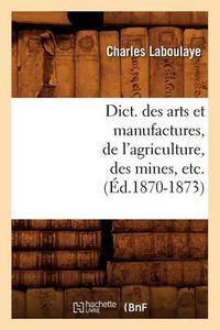 Cover image for Dict. Des Arts Et Manufactures, de l'Agriculture, Des Mines, Etc. (Ed.1870-1873)