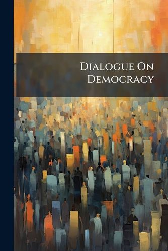 Cover image for Dialogue on Democracy: In Which the Democratic Principle Is Defined and Applied as a Touchstone to Party-Men and Measures