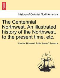 Cover image for The Centennial Northwest. an Illustrated History of the Northwest, to the Present Time, Etc.