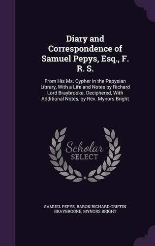 Cover image for Diary and Correspondence of Samuel Pepys, Esq., F. R. S.: From His Ms. Cypher in the Pepysian Library, with a Life and Notes by Richard Lord Braybrooke. Deciphered, with Additional Notes, by REV. Mynors Bright