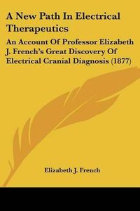 Cover image for A New Path in Electrical Therapeutics: An Account of Professor Elizabeth J. French's Great Discovery of Electrical Cranial Diagnosis (1877)