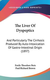 Cover image for The Liver of Dyspeptics: And Particularly the Cirrhosis Produced by Auto-Intoxication of Gastro-Intestinal Origin (1897)