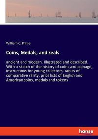 Cover image for Coins, Medals, and Seals: ancient and modern. Illustrated and described. With a sketch of the history of coins and coinage, instructions for young collectors, tables of comparative rarity, price lists of English and American coins, medals and tokens
