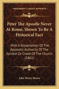 Cover image for Peter the Apostle Never at Rome, Shown to Be a Historical Fact: With a Dissertation of the Apostolic Authority of the Symbol or Creed of the Church (1861)