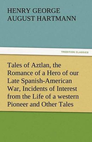 Cover image for Tales of Aztlan, the Romance of a Hero of Our Late Spanish-American War, Incidents of Interest from the Life of a Western Pioneer and Other Tales